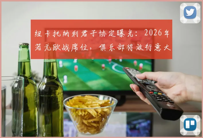 纽卡托纳利君子协定曝光：2026年若无欧战席位，俱乐部将放行意大利国脚离队