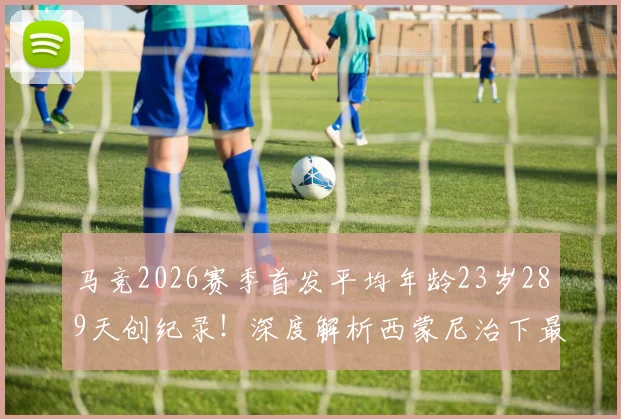 马竞2026赛季首发平均年龄23岁289天创纪录！深度解析西蒙尼治下最年轻阵容的构建与未来