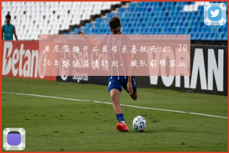 库尼亚梅开二度母亲喜极而泣:2026年球场温情时刻,狼队前锋家庭故事揭秘
