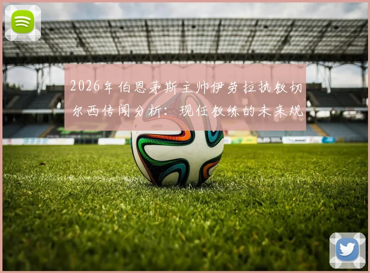 2026年伯恩茅斯主帅伊劳拉执教切尔西传闻分析：现任教练的未来规划与英超转会市场解读