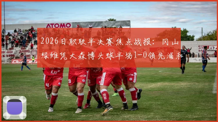 2026日职联半决赛焦点战报：冈山绿雉凭大森博头球半场1-0领先浦和红钻，总比分2-1占先机