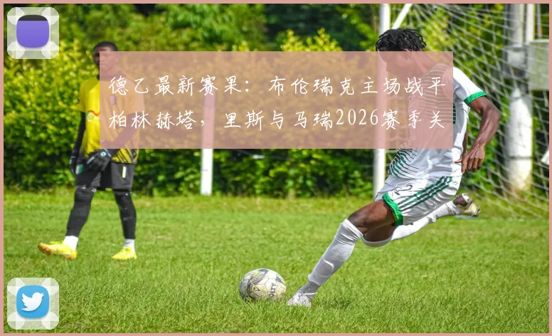 德乙最新赛果：布伦瑞克主场战平柏林赫塔，里斯与马瑞2026赛季关键进球全回顾