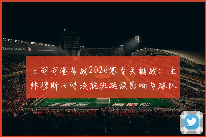 上海海港备战2026赛季关键战:主帅穆斯卡特谈航班延误影响与球队休整策略