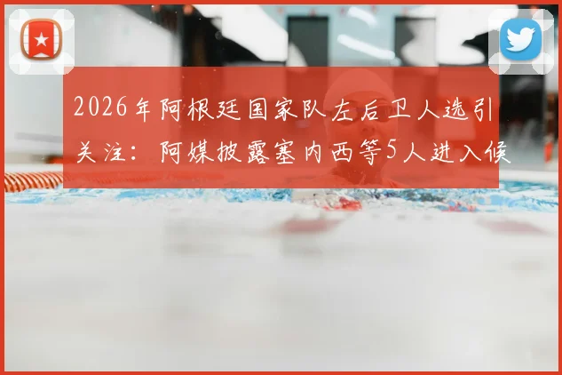 2026年阿根廷国家队左后卫人选引关注：阿媒披露塞内西等5人进入候补名单，斯卡洛尼或进行关键补招