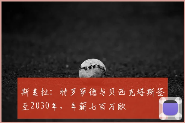 斯基拉:特罗萨德与贝西克塔斯签至2030年,年薪七百万欧