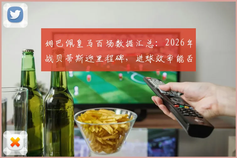 姆巴佩皇马百场数据汇总：2026年战贝蒂斯迎里程碑，进球效率能否再创新高？