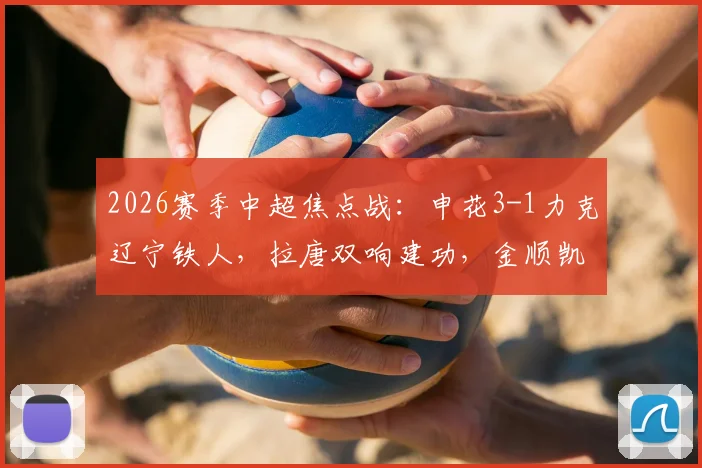 2026赛季中超焦点战：申花3-1力克辽宁铁人，拉唐双响建功，金顺凯破门锁定胜局