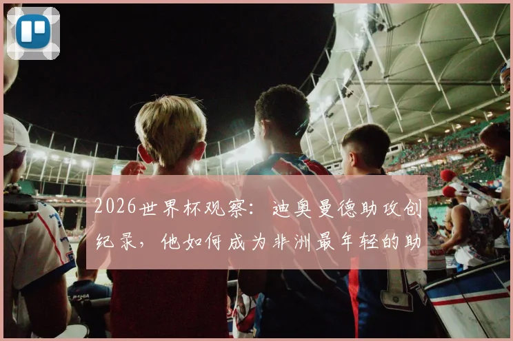 2026世界杯观察：迪奥曼德助攻创纪录，他如何成为非洲最年轻的助攻球员？