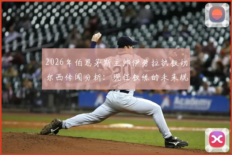 2026年伯恩茅斯主帅伊劳拉执教切尔西传闻分析:现任教练的未来规划与英超转会市场解读