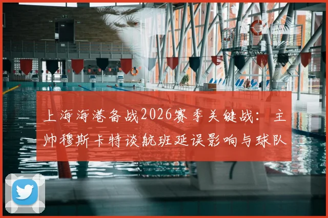上海海港备战2026赛季关键战：主帅穆斯卡特谈航班延误影响与球队休整策略