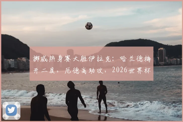 挪威热身赛大胜伊拉克:哈兰德梅开二度,厄德高助攻,2026世界杯前景引关注