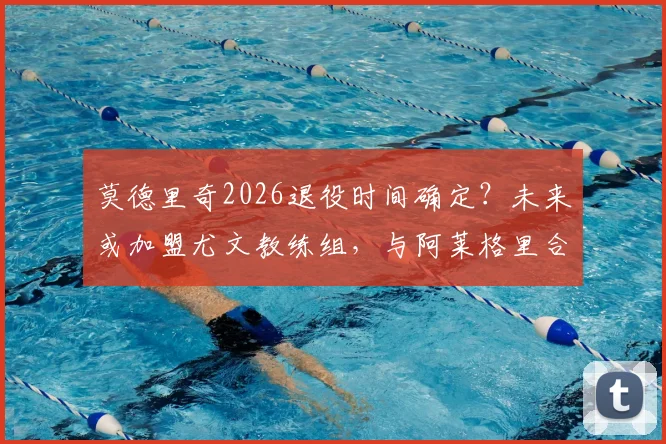 莫德里奇2026退役时间确定？未来或加盟尤文教练组，与阿莱格里合作前景分析