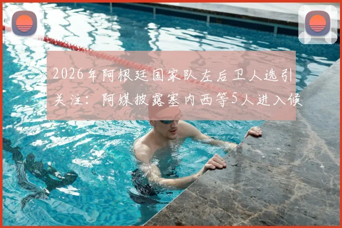 2026年阿根廷国家队左后卫人选引关注:阿媒披露塞内西等5人进入候补名单,斯卡洛尼或进行关键补招