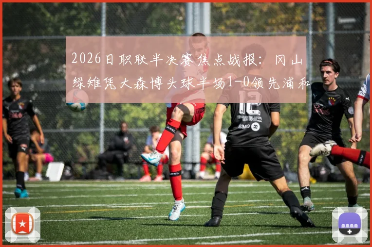 2026日职联半决赛焦点战报：冈山绿雉凭大森博头球半场1-0领先浦和红钻，总比分2-1占先机