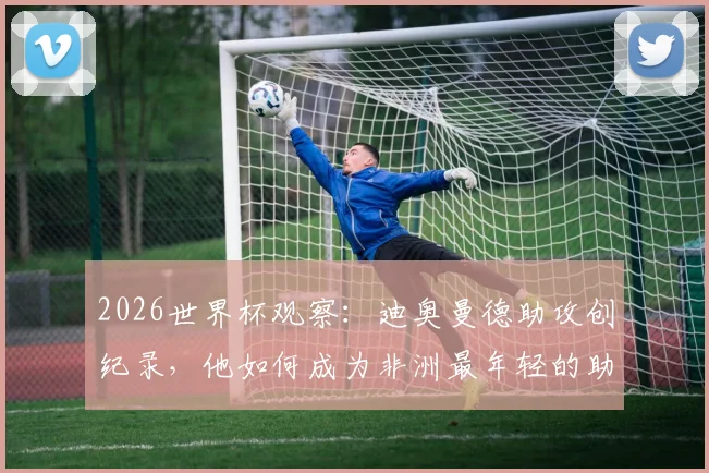 2026世界杯观察：迪奥曼德助攻创纪录，他如何成为非洲最年轻的助攻球员？