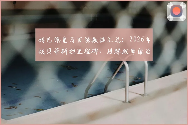 姆巴佩皇马百场数据汇总:2026年战贝蒂斯迎里程碑,进球效率能否再创新高?
