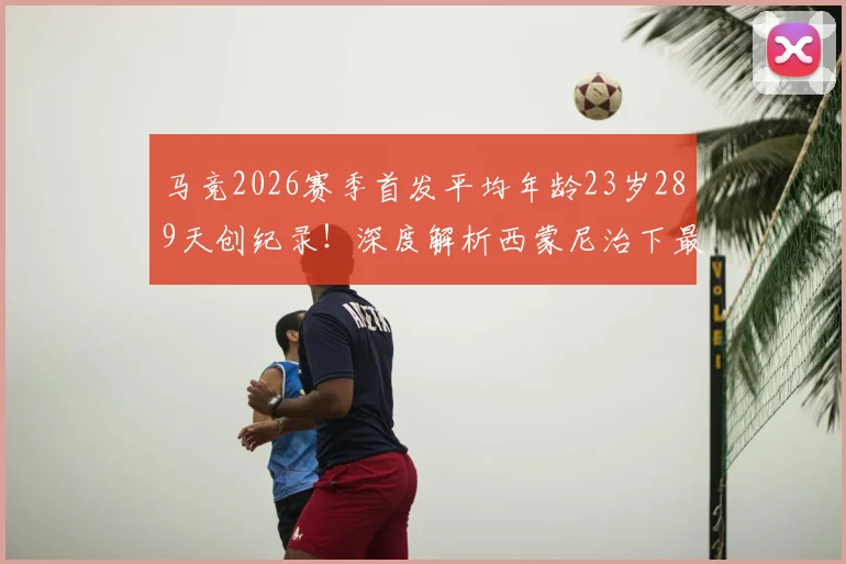 马竞2026赛季首发平均年龄23岁289天创纪录！深度解析西蒙尼治下最年轻阵容的构建与未来