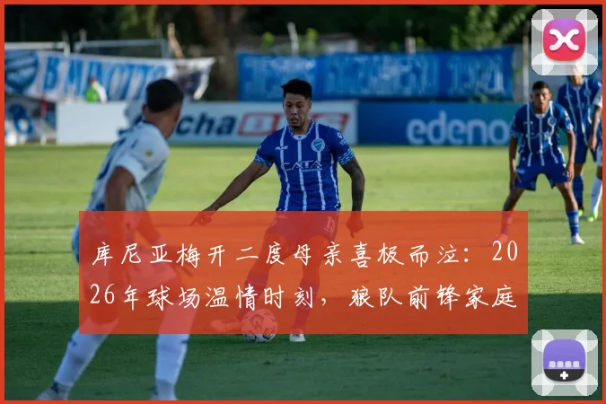库尼亚梅开二度母亲喜极而泣：2026年球场温情时刻，狼队前锋家庭故事揭秘