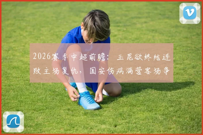 2026赛季中超前瞻：玉昆欲终结连败主场复仇，国安伤病满营客场争胜策略分析
