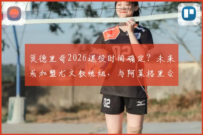 莫德里奇2026退役时间确定？未来或加盟尤文教练组，与阿莱格里合作前景分析